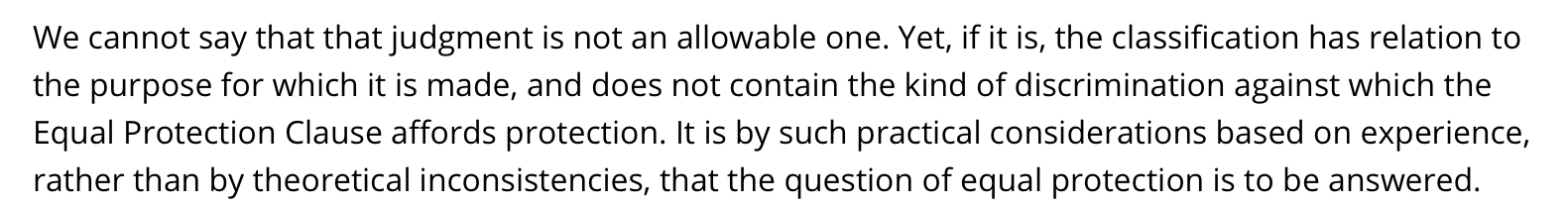 We cannot say that that judgment is
not an allowable one. Yet, if it is, the classification has relation to
the purpose for which it is made, and does not contain the kind of
discrimination against which the Equal Protection Clause affords
protection.  It is by such practical considerations based on experience,
rather than by theoretical inconsistencies, that the question of equal
protection is to be answered